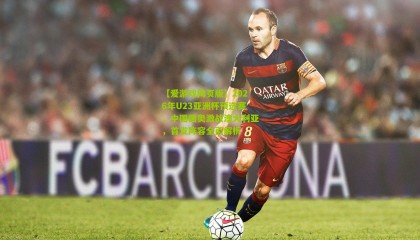 【爱游戏网页版】2026年U23亚洲杯预选赛，中国国奥激战澳大利亚，首发阵容全面解析