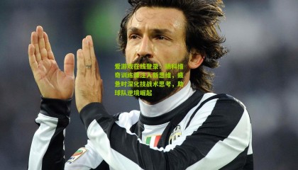 爱游戏在线登录：扬科维奇训练课注入新思维，疲惫时深化技战术思考，助球队逆境崛起