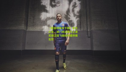 【爱游戏体育下载】官方公告，津门虎丛震与上港买提江因飞踹动作遭停赛处罚