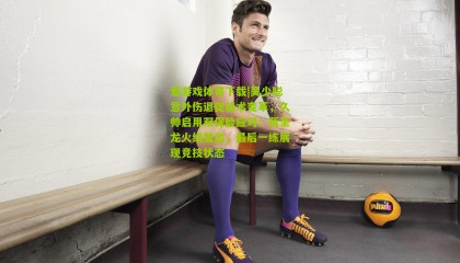 爱游戏体育下载|吴少聪意外伤退促战术变革，久帅启用双保险应对；蒋圣龙火线复出，最后一练展现竞技状态